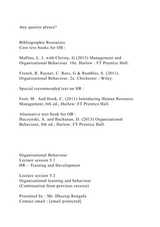 Any queries please?
Bibliographic Resources
Core text books for OB :
Mullins, L. J. with Christy, G (2013) Management and
Organisational Behaviour. 10e. Harlow : FT Prentice Hall.
French, R. Rayner, C. Rees, G & Rumbles, S. (2011).
Organizational Behaviour. 2e. Chichester : Wiley.
Special recommended text on HR :
Foot, M. And Hook, C. (2011) Introducing Human Resource
Management, 6th ed., Harlow: FT Prentice Hall.
Alternative text book for OB :
Huczynski, A. and Buchanan, D. (2013) Organisational
Behaviour, 8th ed., Harlow: FT Prentice Hall.
Organisational Behaviour
Lecture session 5.1
HR – Training and Development
Lecture session 5.2
Organisational learning and behaviour
(Continuation from previous session)
Presented by : Mr. Dheeraj Rongala
Contact email : [email protected]
 