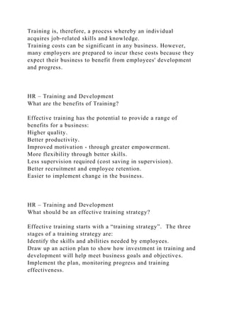 Training is, therefore, a process whereby an individual
acquires job-related skills and knowledge.
Training costs can be significant in any business. However,
many employers are prepared to incur these costs because they
expect their business to benefit from employees' development
and progress.
HR – Training and Development
What are the benefits of Training?
Effective training has the potential to provide a range of
benefits for a business:
Higher quality.
Better productivity.
Improved motivation - through greater empowerment.
More flexibility through better skills.
Less supervision required (cost saving in supervision).
Better recruitment and employee retention.
Easier to implement change in the business.
HR – Training and Development
What should be an effective training strategy?
Effective training starts with a “training strategy”. The three
stages of a training strategy are:
Identify the skills and abilities needed by employees.
Draw up an action plan to show how investment in training and
development will help meet business goals and objectives.
Implement the plan, monitoring progress and training
effectiveness.
 