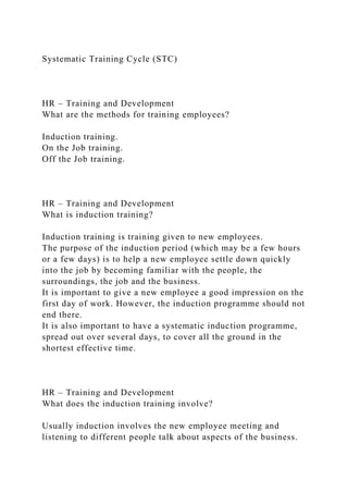 Systematic Training Cycle (STC)
HR – Training and Development
What are the methods for training employees?
Induction training.
On the Job training.
Off the Job training.
HR – Training and Development
What is induction training?
Induction training is training given to new employees.
The purpose of the induction period (which may be a few hours
or a few days) is to help a new employee settle down quickly
into the job by becoming familiar with the people, the
surroundings, the job and the business.
It is important to give a new employee a good impression on the
first day of work. However, the induction programme should not
end there.
It is also important to have a systematic induction programme,
spread out over several days, to cover all the ground in the
shortest effective time.
HR – Training and Development
What does the induction training involve?
Usually induction involves the new employee meeting and
listening to different people talk about aspects of the business.
 