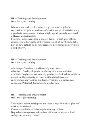 HR – Training and Development
On - the – job training
Job rotation - where the trainee is given several jobs in
succession, to gain experience of a wide range of activities (e.g.
a graduate management trainee might spend periods in several
different departments).
Projects - employees join a project team - which gives them
exposure to other parts of the business and allow them to take
part in new activities. Most successful project teams are "multi-
disciplinary“.
HR – Training and Development
On - the – job training
AdvantagesDisadvantagesGenerally most cost-
effective Quality depends on ability of trainer and time
available Employees are actually productiveBad habits might be
passed on Opportunity to learn whilst doingLearning
environment may not be conducive Training alongside real
colleaguesPotential disruption to production
HR – Training and Development
Off - the – job training
This occurs when employees are taken away from their place of
work to be trained.
Common methods of off-the-job training include:
Day release (employee takes time off work to attend a local
college or training centre).
 