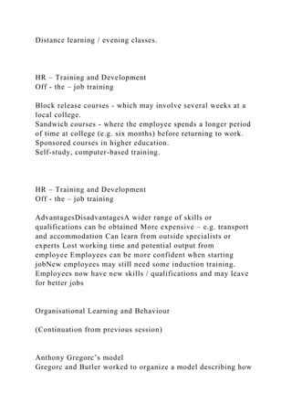 Distance learning / evening classes.
HR – Training and Development
Off - the – job training
Block release courses - which may involve several weeks at a
local college.
Sandwich courses - where the employee spends a longer period
of time at college (e.g. six months) before returning to work.
Sponsored courses in higher education.
Self-study, computer-based training.
HR – Training and Development
Off - the – job training
AdvantagesDisadvantagesA wider range of skills or
qualifications can be obtained More expensive – e.g. transport
and accommodation Can learn from outside specialists or
experts Lost working time and potential output from
employee Employees can be more confident when starting
jobNew employees may still need some induction training.
Employees now have new skills / qualifications and may leave
for better jobs
Organisational Learning and Behaviour
(Continuation from previous session)
Anthony Gregorc’s model
Gregorc and Butler worked to organize a model describing how
 
