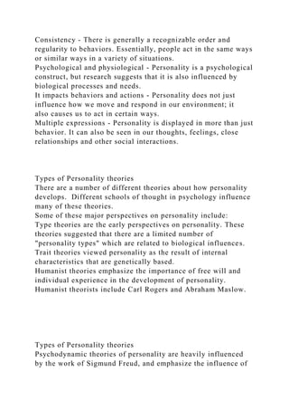 Consistency - There is generally a recognizable order and
regularity to behaviors. Essentially, people act in the same ways
or similar ways in a variety of situations.
Psychological and physiological - Personality is a psychological
construct, but research suggests that it is also influenced by
biological processes and needs.
It impacts behaviors and actions - Personality does not just
influence how we move and respond in our environment; it
also causes us to act in certain ways.
Multiple expressions - Personality is displayed in more than just
behavior. It can also be seen in our thoughts, feelings, close
relationships and other social interactions.
Types of Personality theories
There are a number of different theories about how personality
develops. Different schools of thought in psychology influence
many of these theories.
Some of these major perspectives on personality include:
Type theories are the early perspectives on personality. These
theories suggested that there are a limited number of
"personality types" which are related to biological influences.
Trait theories viewed personality as the result of internal
characteristics that are genetically based.
Humanist theories emphasize the importance of free will and
individual experience in the development of personality.
Humanist theorists include Carl Rogers and Abraham Maslow.
Types of Personality theories
Psychodynamic theories of personality are heavily influenced
by the work of Sigmund Freud, and emphasize the influence of
 