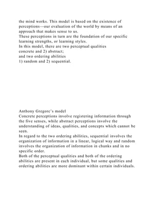 the mind works. This model is based on the existence of
perceptions—our evaluation of the world by means of an
approach that makes sense to us.
These perceptions in turn are the foundation of our specific
learning strengths, or learning styles.
In this model, there are two perceptual qualities
concrete and 2) abstract;
and two ordering abilities
1) random and 2) sequential.
Anthony Gregorc’s model
Concrete perceptions involve registering information through
the five senses, while abstract perceptions involve the
understanding of ideas, qualities, and concepts which cannot be
seen.
In regard to the two ordering abilities, sequential involves the
organization of information in a linear, logical way and random
involves the organization of information in chunks and in no
specific order.
Both of the perceptual qualities and both of the ordering
abilities are present in each individual, but some qualities and
ordering abilities are more dominant within certain individuals.
 