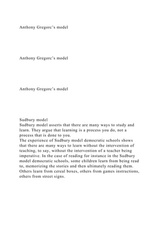 Anthony Gregorc’s model
Anthony Gregorc’s model
Anthony Gregorc’s model
Sudbury model
Sudbury model asserts that there are many ways to study and
learn. They argue that learning is a process you do, not a
process that is done to you.
The experience of Sudbury model democratic schools shows
that there are many ways to learn without the intervention of
teaching, to say, without the intervention of a teacher being
imperative. In the case of reading for instance in the Sudbury
model democratic schools, some children learn from being read
to, memorizing the stories and then ultimately reading them.
Others learn from cereal boxes, others from games instructions,
others from street signs.
 