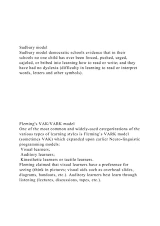 Sudbury model
Sudbury model democratic schools evidence that in their
schools no one child has ever been forced, pushed, urged,
cajoled, or bribed into learning how to read or write; and they
have had no dyslexia (difficulty in learning to read or interpret
words, letters and other symbols).
Fleming's VAK/VARK model
One of the most common and widely-used categorizations of the
various types of learning styles is Fleming’s VARK model
(sometimes VAK) which expanded upon earlier Neuro-linguistic
programming models:
Visual learners;
Auditory learners;
Kinesthetic learners or tactile learners.
Fleming claimed that visual learners have a preference for
seeing (think in pictures; visual aids such as overhead slides,
diagrams, handouts, etc.). Auditory learners best learn through
listening (lectures, discussions, tapes, etc.).
 
