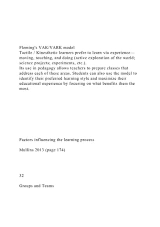 Fleming's VAK/VARK model
Tactile / Kinesthetic learners prefer to learn via experience—
moving, touching, and doing (active exploration of the world;
science projects; experiments, etc.).
Its use in pedagogy allows teachers to prepare classes that
address each of these areas. Students can also use the model to
identify their preferred learning style and maximize their
educational experience by focusing on what benefits them the
most.
Factors influencing the learning process
Mullins 2013 (page 174)
32
Groups and Teams
 