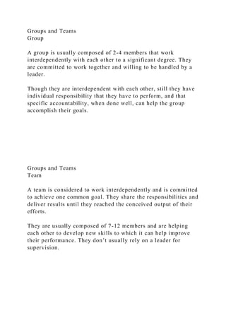 Groups and Teams
Group
A group is usually composed of 2-4 members that work
interdependently with each other to a significant degree. They
are committed to work together and willing to be handled by a
leader.
Though they are interdependent with each other, still they have
individual responsibility that they have to perform, and that
specific accountability, when done well, can help the group
accomplish their goals.
Groups and Teams
Team
A team is considered to work interdependently and is committed
to achieve one common goal. They share the responsibilities and
deliver results until they reached the conceived output of their
efforts.
They are usually composed of 7-12 members and are helping
each other to develop new skills to which it can help improve
their performance. They don’t usually rely on a leader for
supervision.
 
