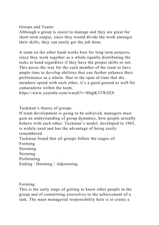 Groups and Teams
Although a group is easier to manage and they are great for
short term output, since they would divide the work amongst
their skills, they can easily get the job done.
A team on the other hand works best for long term projects,
since they work together as a whole equally distributing the
tasks at hand regardless if they have the proper skills or not.
This paves the way for the each member of the team to have
ample time to develop abilities that can further enhance their
performance as a whole. Due to the span of time that the
members spend with each other, it’s a good ground as well for
camaraderie within the team.
https://www.youtube.com/watch?v=S0qjK3TWZE8
Tuckman’s theory of groups
If team development is going to be achieved, managers must
gain an understanding of group dynamics, how people actually
behave with each other. Tuckman’s model, developed in 1965,
is widely used and has the advantage of being easily
remembered.
Tuckman found that all groups follow the stages of:
Forming
Storming
Norming
Performing
Ending / Dorming / Adjourning.
Forming
This is the early stage of getting to know other people in the
group and of committing yourselves to the achievement of a
task. The main managerial responsibility here is to create a
 