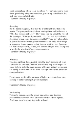 good atmosphere where team members feel safe enough to take
risks, providing adequate resources, providing confidence the
task can be completed, etc.
Tuckman’s theory of groups
Storming
As the name suggests, this may be a turbulent time for some
teams! The group raise questions about power and influence –
‘Who has the control here?’ They may also be about the role of
the manager, ‘What will you do if….?’, ‘Do you make all the
decisions or are some things negotiable?’ They may also relate
to power issues between group members – do they have things
in common, is one person trying to gain control, etc. Concerns
are not always overtly raised, but some dialogue must take place
to settle the worries of the group members.
Tuckman’s theory of groups
Norming
This is a settling down period with the establishment of rules
and codes of conduct. Written procedures may well be put in
place to help solidify overt norms, although underlying norms
are being established all the time through non-verbal effective
communication.
These more predictable patterns of behaviour contribute to a
feeling of safety amongst group members.
Tuckman’s theory of groups
Performing
This only occurs once the group has settled and is more
predictable and when rules of behaviour have been agreed.
Work can then begin on the tasks at hand.
 
