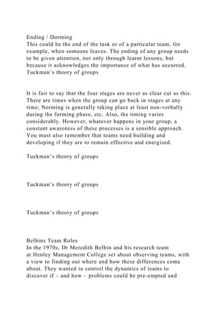 Ending / Dorming
This could be the end of the task or of a particular team, for
example, when someone leaves. The ending of any group needs
to be given attention, not only through learnt lessons, but
because it acknowledges the importance of what has occurred.
Tuckman’s theory of groups
It is fair to say that the four stages are never as clear cut as this.
There are times when the group can go back in stages at any
time; Norming is generally taking place at least non-verbally
during the forming phase, etc. Also, the timing varies
considerably. However, whatever happens in your group, a
constant awareness of these processes is a sensible approach.
You must also remember that teams need building and
developing if they are to remain effective and energised.
Tuckman’s theory of groups
Tuckman’s theory of groups
Tuckman’s theory of groups
Belbins Team Roles
In the 1970s, Dr Meredith Belbin and his research team
at Henley Management College set about observing teams, with
a view to finding out where and how these differences come
about. They wanted to control the dynamics of teams to
discover if – and how – problems could be pre-empted and
 