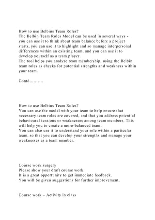How to use Belbins Team Roles?
The Belbin Team Roles Model can be used in several ways -
you can use it to think about team balance before a project
starts, you can use it to highlight and so manage interpersonal
differences within an existing team, and you can use it to
develop yourself as a team player.
The tool helps you analyze team membership, using the Belbin
team roles as checks for potential strengths and weakness within
your team.
Contd……….
How to use Belbins Team Roles?
You can use the model with your team to help ensure that
necessary team roles are covered, and that you address potential
behavioural tensions or weaknesses among team members. This
will help you to create a more-balanced team.
You can also use it to understand your role within a particular
team, so that you can develop your strengths and manage your
weaknesses as a team member.
Course work surgery
Please show your draft course work.
It is a great opportunity to get immediate feedback.
You will be given suggestions for further improvement.
Course work – Activity in class
 