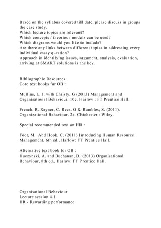 Based on the syllabus covered till date, please discuss in groups
the case study.
Which lecture topics are relevant?
Which concepts / theories / models can be used?
Which diagrams would you like to include?
Are there any links between different topics in addressing every
individual essay question?
Approach in identifying issues, argument, analysis, evaluation,
arriving at SMART solutions is the key.
Bibliographic Resources
Core text books for OB :
Mullins, L. J. with Christy, G (2013) Management and
Organisational Behaviour. 10e. Harlow : FT Prentice Hall.
French, R. Rayner, C. Rees, G & Rumbles, S. (2011).
Organizational Behaviour. 2e. Chichester : Wiley.
Special recommended text on HR :
Foot, M. And Hook, C. (2011) Introducing Human Resource
Management, 6th ed., Harlow: FT Prentice Hall.
Alternative text book for OB :
Huczynski, A. and Buchanan, D. (2013) Organisational
Behaviour, 8th ed., Harlow: FT Prentice Hall.
Organisational Behaviour
Lecture session 4.1
HR - Rewarding performance
 