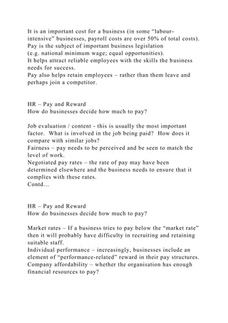 It is an important cost for a business (in some “labour-
intensive” businesses, payroll costs are over 50% of total costs).
Pay is the subject of important business legislation
(e.g. national minimum wage; equal opportunities).
It helps attract reliable employees with the skills the business
needs for success.
Pay also helps retain employees – rather than them leave and
perhaps join a competitor.
HR – Pay and Reward
How do businesses decide how much to pay?
Job evaluation / content - this is usually the most important
factor. What is involved in the job being paid? How does it
compare with similar jobs?
Fairness – pay needs to be perceived and be seen to match the
level of work.
Negotiated pay rates – the rate of pay may have been
determined elsewhere and the business needs to ensure that it
complies with these rates.
Contd…
HR – Pay and Reward
How do businesses decide how much to pay?
Market rates – If a business tries to pay below the “market rate”
then it will probably have difficulty in recruiting and retaining
suitable staff.
Individual performance – increasingly, businesses include an
element of “performance-related” reward in their pay structures.
Company affordability – whether the organisation has enough
financial resources to pay?
 