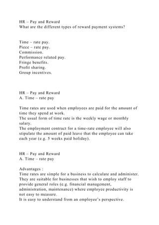 HR – Pay and Reward
What are the different types of reward payment systems?
Time – rate pay.
Piece – rate pay.
Commission.
Performance related pay.
Fringe benefits.
Profit sharing.
Group incentives.
HR – Pay and Reward
A. Time – rate pay
Time rates are used when employees are paid for the amount of
time they spend at work.
The usual form of time rate is the weekly wage or monthly
salary.
The employment contract for a time-rate employee will also
stipulate the amount of paid leave that the employee can take
each year (e.g. 5 weeks paid holiday).
HR – Pay and Reward
A. Time – rate pay
Advantages :
Time rates are simple for a business to calculate and administer.
They are suitable for businesses that wish to employ staff to
provide general roles (e.g. financial management,
administration, maintenance) where employee productivity is
not easy to measure.
It is easy to understand from an employee’s perspective.
 