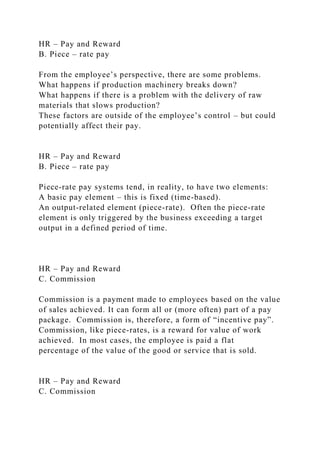 HR – Pay and Reward
B. Piece – rate pay
From the employee’s perspective, there are some problems.
What happens if production machinery breaks down?
What happens if there is a problem with the delivery of raw
materials that slows production?
These factors are outside of the employee’s control – but could
potentially affect their pay.
HR – Pay and Reward
B. Piece – rate pay
Piece-rate pay systems tend, in reality, to have two elements:
A basic pay element – this is fixed (time-based).
An output-related element (piece-rate). Often the piece-rate
element is only triggered by the business exceeding a target
output in a defined period of time.
HR – Pay and Reward
C. Commission
Commission is a payment made to employees based on the value
of sales achieved. It can form all or (more often) part of a pay
package. Commission is, therefore, a form of “incentive pay”.
Commission, like piece-rates, is a reward for value of work
achieved. In most cases, the employee is paid a flat
percentage of the value of the good or service that is sold.
HR – Pay and Reward
C. Commission
 