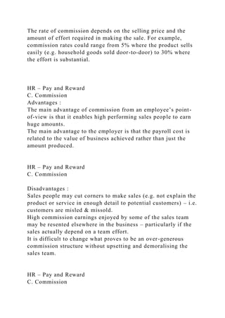 The rate of commission depends on the selling price and the
amount of effort required in making the sale. For example,
commission rates could range from 5% where the product sells
easily (e.g. household goods sold door-to-door) to 30% where
the effort is substantial.
HR – Pay and Reward
C. Commission
Advantages :
The main advantage of commission from an employee’s point-
of-view is that it enables high performing sales people to earn
huge amounts.
The main advantage to the employer is that the payroll cost is
related to the value of business achieved rather than just the
amount produced.
HR – Pay and Reward
C. Commission
Disadvantages :
Sales people may cut corners to make sales (e.g. not explain the
product or service in enough detail to potential customers) – i.e.
customers are misled & missold.
High commission earnings enjoyed by some of the sales team
may be resented elsewhere in the business – particularly if the
sales actually depend on a team effort.
It is difficult to change what proves to be an over-generous
commission structure without upsetting and demoralising the
sales team.
HR – Pay and Reward
C. Commission
 