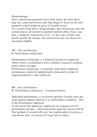 Disadvantages :
Once commission payments have been made, the sales force
may lose some motivation until they begin to focus on the next
payment (which might be up to 12 months away).
As a result of the above disadvantages, most businesses that use
commission as an incentive payment method offer a basic pay
plus a moderate commission level. In this way, if sales and
profits justify the change, the commission rate can always be
increased slightly.
HR – Pay and Reward
D. Performance related pay
Performance-related pay is a financial reward to employees
whose work is considered to have reached a required standard,
and/or above average.
Performance related pay is generally used where employee
performance cannot be appropriately measured in terms of
output produced or sales achieved.
HR – Pay and Reward
D. Performance related pay – Common features
Individual performance is reviewed regularly (usually once per
year) against agreed objectives or performance standards. This
is the performance appraisal.
At the end of the appraisal, employees are categorised into
performance groups – which determine what the reward will be.
The method of reward will vary, but traditionally it involves a
cash bonus and / or increase in wage rate or salary.
 
