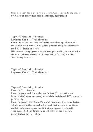 thus may vary from culture to culture. Cardinal traits are those
by which an individual may be strongly recognized.
Types of Personality theories
Raymond Cattell’s Trait theories:
Cattell took the thousands of traits described by Allport and
condensed them down to 16 primary traits using the statistical
method of factor analysis.
His research propagated a two-tiered personality structure with
sixteen "primary factors" (16 Personality factors) and five
"secondary factors."
Types of Personality theories
Raymond Cattell’s Trait theories:
Types of Personality theories
Eysenck Trait theories:
Eysenck proposed that only two factors (Extraversion and
Intraversion) were necessary to explain individual differences in
personality.
Eysenck argued that Cattell's model contained too many factors
which were similar to each other, and that a simple two factor
model could encompass the 16 traits proposed by Cattell.
This model had the dimensions reflected in the diagram
presented on the next slide.
 