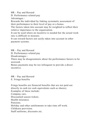 HR – Pay and Reward
D. Performance related pay
Advantages :
Rewards the individual by linking systematic assessment of
their performance to their level of pay or a bonus.
The factors taken into account may be weighted to reflect their
relative importance to the organisation.
It can be used where an incentive is needed but the actual work
rate is difficult to measure.
It can reward factors not easily taken into account in other
payment systems.
HR – Pay and Reward
D. Performance related pay
Disadvantages :
There may be disagreements about the performance factors to be
assessed.
Bonus payments may be too infrequent to provide a direct
incentive.
HR – Pay and Reward
E. Fringe benefits
Fringe benefits are financial benefits that are not paid out
directly in cash (or cash equivalents such as shares).
Examples of these include:
Company cars.
Discounted season tickets.
Health insurance.
Pensions.
Holiday and other entitlements to take time off work.
Childcare provision.
Staff uniforms, discounts etc.
 