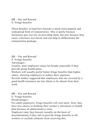 HR – Pay and Reward
E. Fringe benefits
These benefits in kind have become a much more popular and
widespread form of remuneration. This is partly because
businesses pay less tax on providing them, but also because they
cause a business less hassle and can help to differentiate the
remuneration package.
HR – Pay and Reward
E. Fringe benefits
Advantages :
Usually, most employers enjoy tax breaks especially if they
provide group health plans.
Workers will usually prefer better fringe benefits than higher
salary, allowing employers to reduce their expenses.
Several studies suggested that employees who are covered by a
good health insurance are less likely to be absent from their
work.
HR – Pay and Reward
E. Fringe benefits
Disadvantages :
For small employers, fringe benefits will cost more. Also, they
have less choice in drafting their worker’s retirement or health
plan because of administrative costs.
Employers may face lawsuit (usually on the basis of
discrimination) if they fail to provide fringe benefits to all
workers or exclude someone from receiving this.
 