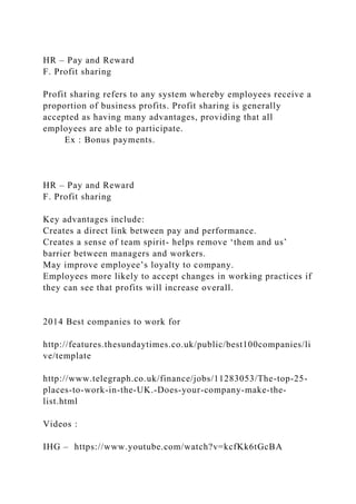 HR – Pay and Reward
F. Profit sharing
Profit sharing refers to any system whereby employees receive a
proportion of business profits. Profit sharing is generally
accepted as having many advantages, providing that all
employees are able to participate.
Ex : Bonus payments.
HR – Pay and Reward
F. Profit sharing
Key advantages include:
Creates a direct link between pay and performance.
Creates a sense of team spirit- helps remove ‘them and us’
barrier between managers and workers.
May improve employee’s loyalty to company.
Employees more likely to accept changes in working practices if
they can see that profits will increase overall.
2014 Best companies to work for
http://features.thesundaytimes.co.uk/public/best100companies/li
ve/template
http://www.telegraph.co.uk/finance/jobs/11283053/The-top-25-
places-to-work-in-the-UK.-Does-your-company-make-the-
list.html
Videos :
IHG – https://www.youtube.com/watch?v=kcfKk6tGcBA
 