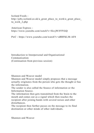 Iceland Foods -
http://jobs.iceland.co.uk/a_great_place_to_work/a_great_place_
to_work_2.php
American Express -
https://www.youtube.com/watch?v=EkvjW3FfVGQ
PwC - https://www.youtube.com/watch?v=aRRFKLM-AF8
Introduction to Interpersonal and Organisational
Communication
(Continuation from previous session)
Shannon and Weaver model
Shannon and Weaver model simply proposes that a message
actually originates from the person who gets the thought or has
the information.
The sender is also called the Source of information or the
Information Source.
The information then gets transmitted from the brain to the
mouth and comes out as a signal which then reaches the
recipient after joining hands with several noises and other
disturbances.
The recipient then further passes on the message to its final
destination or other minds of other individuals.
Shannon and Weaver
 