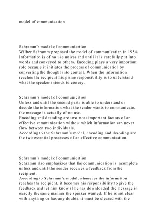 model of communication
Schramm’s model of communication
Wilber Schramm proposed the model of communication in 1954.
Information is of no use unless and until it is carefully put into
words and conveyed to others. Encoding plays a very important
role because it initiates the process of communication by
converting the thought into content. When the information
reaches the recipient his prime responsibility is to understand
what the speaker intends to convey.
Schramm’s model of communication
Unless and until the second party is able to understand or
decode the information what the sender wants to communicate,
the message is actually of no use.
Encoding and decoding are two most important factors of an
effective communication without which information can never
flow between two individuals.
According to the Schramm’s model, encoding and decoding are
the two essential processes of an effective communication.
Schramm’s model of communication
Schramm also emphasizes that the communication is incomplete
unless and until the sender receives a feedback from the
recipient.
According to Schramm’s model, whenever the information
reaches the recipient, it becomes his responsibility to give the
feedback and let him know if he has downloaded the message in
exactly the same manner the speaker wanted. If he is not clear
with anything or has any doubts, it must be cleared with the
 