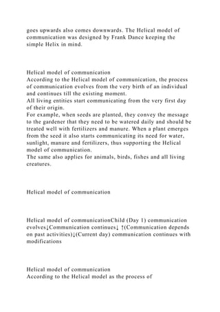 goes upwards also comes downwards. The Helical model of
communication was designed by Frank Dance keeping the
simple Helix in mind.
Helical model of communication
According to the Helical model of communication, the process
of communication evolves from the very birth of an individual
and continues till the existing moment.
All living entities start communicating from the very first day
of their origin.
For example, when seeds are planted, they convey the message
to the gardener that they need to be watered daily and should be
treated well with fertilizers and manure. When a plant emerges
from the seed it also starts communicating its need for water,
sunlight, manure and fertilizers, thus supporting the Helical
model of communication.
The same also applies for animals, birds, fishes and all living
creatures.
Helical model of communication
Helical model of communicationChild (Day 1) communication
evolves↓Communication continues↓ ↑(Communication depends
on past activities)↓(Current day) communication continues with
modifications
Helical model of communication
According to the Helical model as the process of
 