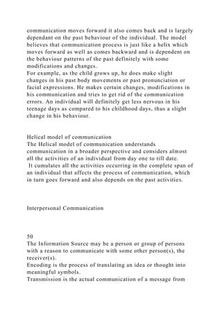 communication moves forward it also comes back and is largely
dependant on the past behaviour of the individual. The model
believes that communication process is just like a helix which
moves forward as well as comes backward and is dependent on
the behaviour patterns of the past definitely with some
modifications and changes.
For example, as the child grows up, he does make slight
changes in his past body movements or past pronunciation or
facial expressions. He makes certain changes, modifications in
his communication and tries to get rid of the communication
errors. An individual will definitely get less nervous in his
teenage days as compared to his childhood days, thus a slight
change in his behaviour.
Helical model of communication
The Helical model of communication understands
communication in a broader perspective and considers almost
all the activities of an individual from day one to till date.
It cumulates all the activities occurring in the complete span of
an individual that affects the process of communication, which
in turn goes forward and also depends on the past activities.
Interpersonal Communication
50
The Information Source may be a person or group of persons
with a reason to communicate with some other person(s), the
receiver(s).
Encoding is the process of translating an idea or thought into
meaningful symbols.
Transmission is the actual communication of a message from
 