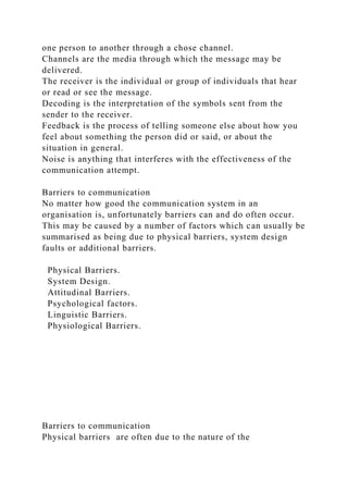 one person to another through a chose channel.
Channels are the media through which the message may be
delivered.
The receiver is the individual or group of individuals that hear
or read or see the message.
Decoding is the interpretation of the symbols sent from the
sender to the receiver.
Feedback is the process of telling someone else about how you
feel about something the person did or said, or about the
situation in general.
Noise is anything that interferes with the effectiveness of the
communication attempt.
Barriers to communication
No matter how good the communication system in an
organisation is, unfortunately barriers can and do often occur.
This may be caused by a number of factors which can usually be
summarised as being due to physical barriers, system design
faults or additional barriers.
Physical Barriers.
System Design.
Attitudinal Barriers.
Psychological factors.
Linguistic Barriers.
Physiological Barriers.
Barriers to communication
Physical barriers are often due to the nature of the
 