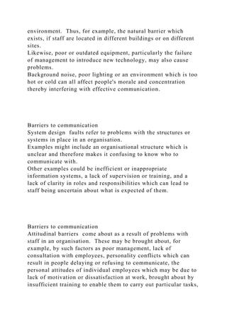 environment. Thus, for example, the natural barrier which
exists, if staff are located in different buildings or on different
sites.
Likewise, poor or outdated equipment, particularly the failure
of management to introduce new technology, may also cause
problems.
Background noise, poor lighting or an environment which is too
hot or cold can all affect people's morale and concentration
thereby interfering with effective communication.
Barriers to communication
System design faults refer to problems with the structures or
systems in place in an organisation.
Examples might include an organisational structure which is
unclear and therefore makes it confusing to know who to
communicate with.
Other examples could be inefficient or inappropriate
information systems, a lack of supervision or training, and a
lack of clarity in roles and responsibilities which can lead to
staff being uncertain about what is expected of them.
Barriers to communication
Attitudinal barriers come about as a result of problems with
staff in an organisation. These may be brought about, for
example, by such factors as poor management, lack of
consultation with employees, personality conflicts which can
result in people delaying or refusing to communicate, the
personal attitudes of individual employees which may be due to
lack of motivation or dissatisfaction at work, brought about by
insufficient training to enable them to carry out particular tasks,
 