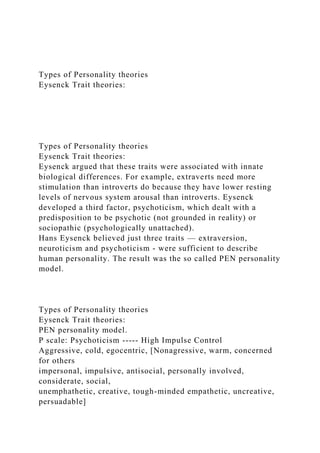 Types of Personality theories
Eysenck Trait theories:
Types of Personality theories
Eysenck Trait theories:
Eysenck argued that these traits were associated with innate
biological differences. For example, extraverts need more
stimulation than introverts do because they have lower resting
levels of nervous system arousal than introverts. Eysenck
developed a third factor, psychoticism, which dealt with a
predisposition to be psychotic (not grounded in reality) or
sociopathic (psychologically unattached).
Hans Eysenck believed just three traits — extraversion,
neuroticism and psychoticism - were sufficient to describe
human personality. The result was the so called PEN personality
model.
Types of Personality theories
Eysenck Trait theories:
PEN personality model.
P scale: Psychoticism ----- High Impulse Control
Aggressive, cold, egocentric, [Nonagressive, warm, concerned
for others
impersonal, impulsive, antisocial, personally involved,
considerate, social,
unemphathetic, creative, tough-minded empathetic, uncreative,
persuadable]
 