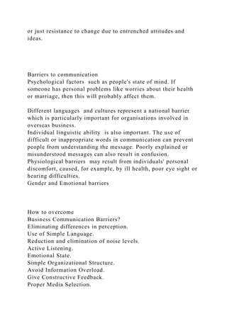 or just resistance to change due to entrenched attitudes and
ideas.
Barriers to communication
Psychological factors such as people's state of mind. If
someone has personal problems like worries about their health
or marriage, then this will probably affect them.
Different languages and cultures represent a national barrier
which is particularly important for organisations involved in
overseas business.
Individual linguistic ability is also important. The use of
difficult or inappropriate words in communication can prevent
people from understanding the message. Poorly explained or
misunderstood messages can also result in confusion.
Physiological barriers may result from individuals' personal
discomfort, caused, for example, by ill health, poor eye sight or
hearing difficulties.
Gender and Emotional barriers
How to overcome
Business Communication Barriers?
Eliminating differences in perception.
Use of Simple Language.
Reduction and elimination of noise levels.
Active Listening.
Emotional State.
Simple Organizational Structure.
Avoid Information Overload.
Give Constructive Feedback.
Proper Media Selection.
 