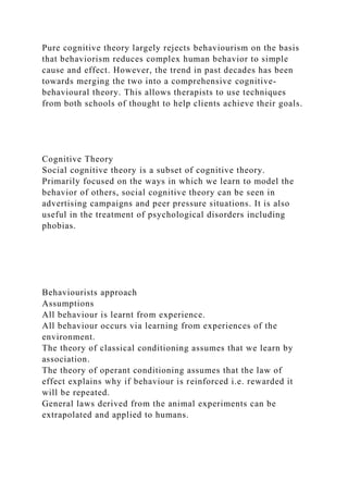 Pure cognitive theory largely rejects behaviourism on the basis
that behaviorism reduces complex human behavior to simple
cause and effect. However, the trend in past decades has been
towards merging the two into a comprehensive cognitive-
behavioural theory. This allows therapists to use techniques
from both schools of thought to help clients achieve their goals.
Cognitive Theory
Social cognitive theory is a subset of cognitive theory.
Primarily focused on the ways in which we learn to model the
behavior of others, social cognitive theory can be seen in
advertising campaigns and peer pressure situations. It is also
useful in the treatment of psychological disorders including
phobias.
Behaviourists approach
Assumptions
All behaviour is learnt from experience.
All behaviour occurs via learning from experiences of the
environment.
The theory of classical conditioning assumes that we learn by
association.
The theory of operant conditioning assumes that the law of
effect explains why if behaviour is reinforced i.e. rewarded it
will be repeated.
General laws derived from the animal experiments can be
extrapolated and applied to humans.
 