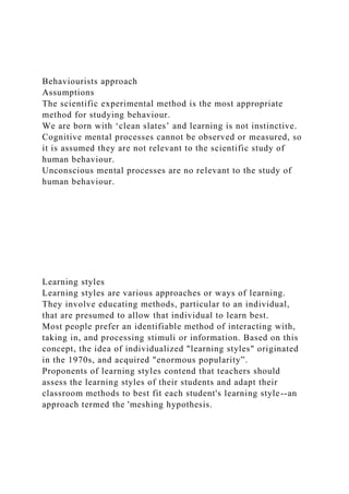 Behaviourists approach
Assumptions
The scientific experimental method is the most appropriate
method for studying behaviour.
We are born with ‘clean slates’ and learning is not instinctive.
Cognitive mental processes cannot be observed or measured, so
it is assumed they are not relevant to the scientific study of
human behaviour.
Unconscious mental processes are no relevant to the study of
human behaviour.
Learning styles
Learning styles are various approaches or ways of learning.
They involve educating methods, particular to an individual,
that are presumed to allow that individual to learn best.
Most people prefer an identifiable method of interacting with,
taking in, and processing stimuli or information. Based on this
concept, the idea of individualized "learning styles" originated
in the 1970s, and acquired "enormous popularity”.
Proponents of learning styles contend that teachers should
assess the learning styles of their students and adapt their
classroom methods to best fit each student's learning style--an
approach termed the 'meshing hypothesis.
 