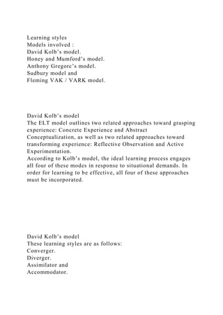 Learning styles
Models involved :
David Kolb’s model.
Honey and Mumford’s model.
Anthony Gregorc’s model.
Sudbury model and
Fleming VAK / VARK model.
David Kolb’s model
The ELT model outlines two related approaches toward grasping
experience: Concrete Experience and Abstract
Conceptualization, as well as two related approaches toward
transforming experience: Reflective Observation and Active
Experimentation.
According to Kolb’s model, the ideal learning process engages
all four of these modes in response to situational demands. In
order for learning to be effective, all four of these approaches
must be incorporated.
David Kolb’s model
These learning styles are as follows:
Converger.
Diverger.
Assimilator and
Accommodator.
 