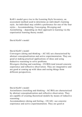 Kolb’s model gave rise to the Learning Style Inventory, an
assessment method used to determine an individual's learning
style. An individual may exhibit a preference for one of the four
styles – Accommodating, Converging, Diverging and
Assimilating – depending on their approach to learning via the
experiential learning theory model.
David Kolb’s model
David Kolb’s model
Convergers (doing and thinking - AC/AE) are characterized by
abstract conceptualization and active experimentation. They are
good at making practical applications of ideas and using
deductive reasoning to solve problems.
Divergers (feeling and watching - CE/RO) tend toward concrete
experience and reflective observation. They are imaginative and
are good at coming up with ideas and seeing things from
different perspectives.
David Kolb’s model
Assimilators (watching and thinking - AC/RO) are characterized
by abstract conceptualization and reflective observation. They
are capable of creating theoretical models by means of inductive
reasoning.
Accommodators (doing and feeling - CE/AE) use concrete
experience and active experimentation. They are good at
 