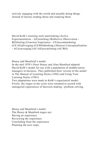 actively engaging with the world and actually doing things
instead of merely reading about and studying them.
David Kolb’s learning style matrixdoing (Active
Experimentation - AE)watching (Reflective Observation -
RO)feeling (Concrete Experience - CE)accommodating
(CE/AE)diverging (CE/RO)thinking (Abstract Conceptualization
- AC)converging (AC/AE)assimilating (AC/RO)
Honey and Mumford’s model
In the mid 1970’s Peter Honey and Alan Mumford adapted
David Kolb’s model for use with a population of middle/senior
managers in business. They published their version of the model
in The Manual of Learning Styles (1982) and Using Your
Learning Styles (1983).
Two adaptations were made to Kolb’s experiential model.
Firstly, the stages in the cycle were renamed to accord with
managerial experiences of decision making / problem solving.
Honey and Mumford’s model
The Honey & Mumford stages are:
Having an experience
Reviewing the experience
Concluding from the experience
Planning the next steps.
 