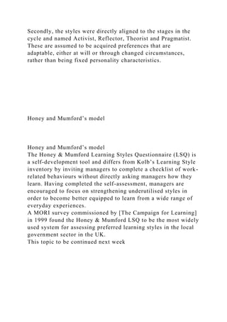 Secondly, the styles were directly aligned to the stages in the
cycle and named Activist, Reflector, Theorist and Pragmatist.
These are assumed to be acquired preferences that are
adaptable, either at will or through changed circumstances,
rather than being fixed personality characteristics.
Honey and Mumford’s model
Honey and Mumford’s model
The Honey & Mumford Learning Styles Questionnaire (LSQ) is
a self-development tool and differs from Kolb’s Learning Style
inventory by inviting managers to complete a checklist of work-
related behaviours without directly asking managers how they
learn. Having completed the self-assessment, managers are
encouraged to focus on strengthening underutilised styles in
order to become better equipped to learn from a wide range of
everyday experiences.
A MORI survey commissioned by [The Campaign for Learning]
in 1999 found the Honey & Mumford LSQ to be the most widely
used system for assessing preferred learning styles in the local
government sector in the UK.
This topic to be continued next week
 