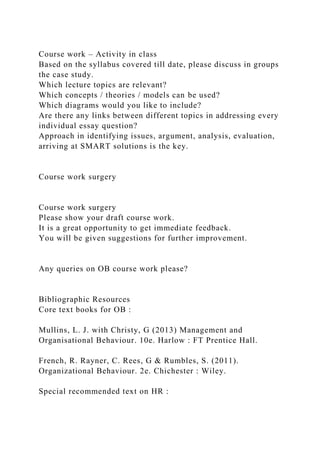 Course work – Activity in class
Based on the syllabus covered till date, please discuss in groups
the case study.
Which lecture topics are relevant?
Which concepts / theories / models can be used?
Which diagrams would you like to include?
Are there any links between different topics in addressing every
individual essay question?
Approach in identifying issues, argument, analysis, evaluation,
arriving at SMART solutions is the key.
Course work surgery
Course work surgery
Please show your draft course work.
It is a great opportunity to get immediate feedback.
You will be given suggestions for further improvement.
Any queries on OB course work please?
Bibliographic Resources
Core text books for OB :
Mullins, L. J. with Christy, G (2013) Management and
Organisational Behaviour. 10e. Harlow : FT Prentice Hall.
French, R. Rayner, C. Rees, G & Rumbles, S. (2011).
Organizational Behaviour. 2e. Chichester : Wiley.
Special recommended text on HR :
 