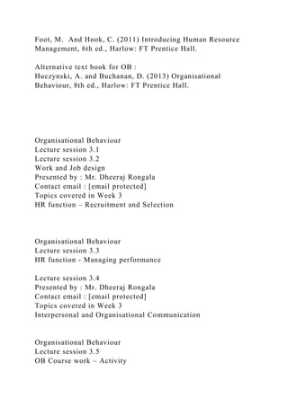 Foot, M. And Hook, C. (2011) Introducing Human Resource
Management, 6th ed., Harlow: FT Prentice Hall.
Alternative text book for OB :
Huczynski, A. and Buchanan, D. (2013) Organisational
Behaviour, 8th ed., Harlow: FT Prentice Hall.
Organisational Behaviour
Lecture session 3.1
Lecture session 3.2
Work and Job design
Presented by : Mr. Dheeraj Rongala
Contact email : [email protected]
Topics covered in Week 3
HR function – Recruitment and Selection
Organisational Behaviour
Lecture session 3.3
HR function - Managing performance
Lecture session 3.4
Presented by : Mr. Dheeraj Rongala
Contact email : [email protected]
Topics covered in Week 3
Interpersonal and Organisational Communication
Organisational Behaviour
Lecture session 3.5
OB Course work – Activity
 