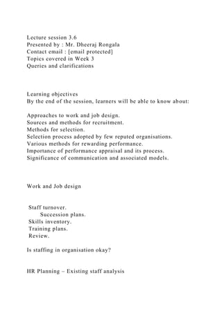 Lecture session 3.6
Presented by : Mr. Dheeraj Rongala
Contact email : [email protected]
Topics covered in Week 3
Queries and clarifications
Learning objectives
By the end of the session, learners will be able to know about:
Approaches to work and job design.
Sources and methods for recruitment.
Methods for selection.
Selection process adopted by few reputed organisations.
Various methods for rewarding performance.
Importance of performance appraisal and its process.
Significance of communication and associated models.
Work and Job design
Staff turnover.
Succession plans.
Skills inventory.
Training plans.
Review.
Is staffing in organisation okay?
HR Planning – Existing staff analysis
 