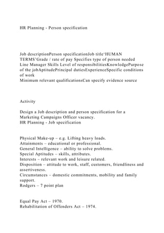 HR Planning - Person specification
Job descriptionPerson specificationJob title‘HUMAN
TERMS’Grade / rate of pay Specifies type of person needed
Line Manager Skills Level of responsibilitiesKnowledgePurpose
of the jobAptitudePrincipal dutiesExperienceSpecific conditions
of work
Minimum relevant qualificationsCan specify evidence source
Activity
Design a Job description and person specification for a
Marketing Campaigns Officer vacancy.
HR Planning - Job specification
Physical Make-up – e.g. Lifting heavy loads.
Attainments – educational or professional.
General Intelligence – ability to solve problems.
Special Aptitudes – skills, attributes.
Interests – relevant work and leisure related.
Disposition – attitude to work, staff, customers, friendliness and
assertiveness.
Circumstances – domestic commitments, mobility and family
support.
Rodgers – 7 point plan
Equal Pay Act – 1970.
Rehabilitation of Offenders Act – 1974.
 