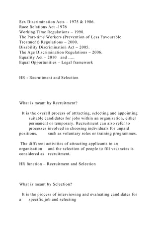 Sex Discrimination Acts – 1975 & 1986.
Race Relations Act -1976
Working Time Regulations – 1998.
The Part-time Workers (Prevention of Less Favourable
Treatment) Regulations – 2000.
Disability Discrimination Act – 2005.
The Age Discrimination Regulations – 2006.
Equality Act – 2010 and .....
Equal Opportunities – Legal framework
HR - Recruitment and Selection
What is meant by Recruitment?
It is the overall process of attracting, selecting and appointing
suitable candidates for jobs within an organisation, either
permanent or temporary. Recruitment can also refer to
processes involved in choosing individuals for unpaid
positions, such as voluntary roles or training programmes.
The different activities of attracting applicants to an
organisation and the selection of people to fill vacancies is
considered as recruitment.
HR function – Recruitment and Selection
What is meant by Selection?
It is the process of interviewing and evaluating candidates for
a specific job and selecting
 
