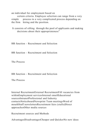 an individual for employment based on
certain criteria. Employee selection can range from a very
simple process to a very complicated process depending on
the firm hiring and the position.
It consists of sifting through the pool of applicants and making
decisions about their appropriateness”
HR function – Recruitment and Selection
HR function – Recruitment and Selection
The Process
HR function – Recruitment and Selection
The Process
Internal RecruitmentExternal RecruitmentFill vacancies from
withinEmployment servicesInternal emailEducational
sourcesIntranetProfessional and Industry
contactsNoticeboardNewsprint Team meetingsWord of
mouthStaff newslettersRecruitment fairs (stalls)Direct
approachesOther media sources
Recruitment sources and Methods
AdvantagesDisadvantagesCheaper and QuickerNo new ideas
 