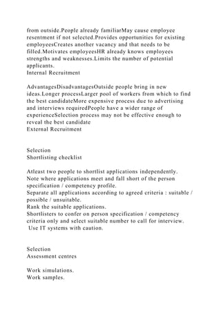 from outside.People already familiarMay cause employee
resentment if not selected.Provides opportunities for existing
employeesCreates another vacancy and that needs to be
filled.Motivates employeesHR already knows employees
strengths and weaknesses.Limits the number of potential
applicants.
Internal Recruitment
AdvantagesDisadvantagesOutside people bring in new
ideas.Longer processLarger pool of workers from which to find
the best candidateMore expensive process due to advertising
and interviews requiredPeople have a wider range of
experienceSelection process may not be effective enough to
reveal the best candidate
External Recruitment
Selection
Shortlisting checklist
Atleast two people to shortlist applications independently.
Note where applications meet and fall short of the person
specification / competency profile.
Separate all applications according to agreed criteria : suitable /
possible / unsuitable.
Rank the suitable applications.
Shortlisters to confer on person specification / competency
criteria only and select suitable number to call for interview.
Use IT systems with caution.
Selection
Assessment centres
Work simulations.
Work samples.
 