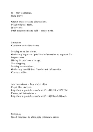 In – tray exercises.
Role plays.
Group exercises and discussions.
Psychological tests.
Interviews.
Peer assessment and self – assessment.
Selection
Common interview errors
Making snap decisions.
Gathering negative / positive information to support first
impressions.
Hiring in one’s own image.
Stereotyping.
Making assumptions.
Gathering insufficient / irrelevant information.
Contrast effect.
Job Interviews – Few video clips
Pepsi Max Advert -
http://www.youtube.com/watch?v=HbJHkwHZCCM
Funny job interviews -
http://www.youtube.com/watch?v=Q0RdmhSO-wA
Selection
Good practices to eliminate interview errors
 