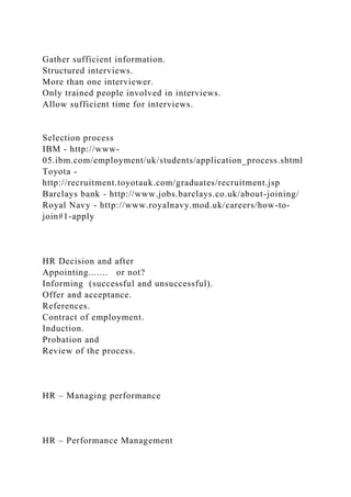 Gather sufficient information.
Structured interviews.
More than one interviewer.
Only trained people involved in interviews.
Allow sufficient time for interviews.
Selection process
IBM - http://www-
05.ibm.com/employment/uk/students/application_process.shtml
Toyota -
http://recruitment.toyotauk.com/graduates/recruitment.jsp
Barclays bank - http://www.jobs.barclays.co.uk/about-joining/
Royal Navy - http://www.royalnavy.mod.uk/careers/how-to-
join#1-apply
HR Decision and after
Appointing....... or not?
Informing (successful and unsuccessful).
Offer and acceptance.
References.
Contract of employment.
Induction.
Probation and
Review of the process.
HR – Managing performance
HR – Performance Management
 
