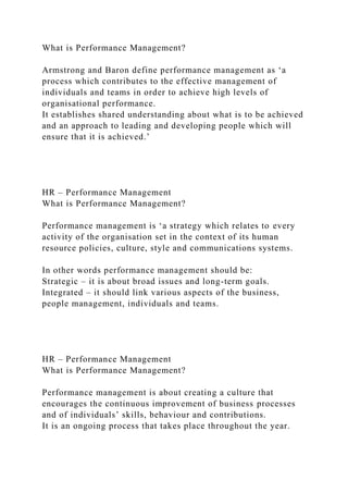 What is Performance Management?
Armstrong and Baron define performance management as ‘a
process which contributes to the effective management of
individuals and teams in order to achieve high levels of
organisational performance.
It establishes shared understanding about what is to be achieved
and an approach to leading and developing people which will
ensure that it is achieved.’
HR – Performance Management
What is Performance Management?
Performance management is ‘a strategy which relates to every
activity of the organisation set in the context of its human
resource policies, culture, style and communications systems.
In other words performance management should be:
Strategic – it is about broad issues and long-term goals.
Integrated – it should link various aspects of the business,
people management, individuals and teams.
HR – Performance Management
What is Performance Management?
Performance management is about creating a culture that
encourages the continuous improvement of business processes
and of individuals’ skills, behaviour and contributions.
It is an ongoing process that takes place throughout the year.
 