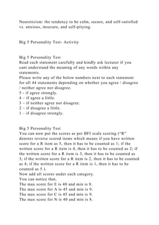 Neuroticism: the tendency to be calm, secure, and self-satisfied
vs. anxious, insecure, and self-pitying.
Big 5 Personality Test- Activity
Big 5 Personality Test
Read each statement carefully and kindly ask lecturer if you
cant understand the meaning of any words within any
statements.
Please write any of the below numbers next to each statement
for all 44 statements depending on whether you agree / disagree
/ neither agree nor disagree.
5 - if agree strongly.
4 – if agree a little.
3 – if neither agree nor disagree.
2 – if disagree a little.
1 – if disagree strongly.
Big 5 Personality Test
You can now put the scores as per BFI scale scoring (“R”
denotes reverse scored items which means if you have written
score for a R item as 5, then it has to be counted as 1; if the
written score for a R item is 4, then it has to be counted as 2; if
the written score for a R item is 3, then it has to be counted as
3; if the written score for a R item is 2, then it has to be counted
as 4; if the written score for a R item is 1, then it has to be
counted as 5 ).
Now add all scores under each category.
You can notice that,
The max score for E is 40 and min is 8.
The max score for A is 45 and min is 9.
The max score for C is 45 and min is 9.
The max score for N is 40 and min is 8.
 